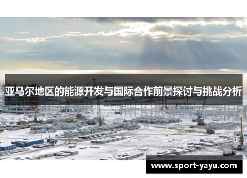 亚马尔地区的能源开发与国际合作前景探讨与挑战分析